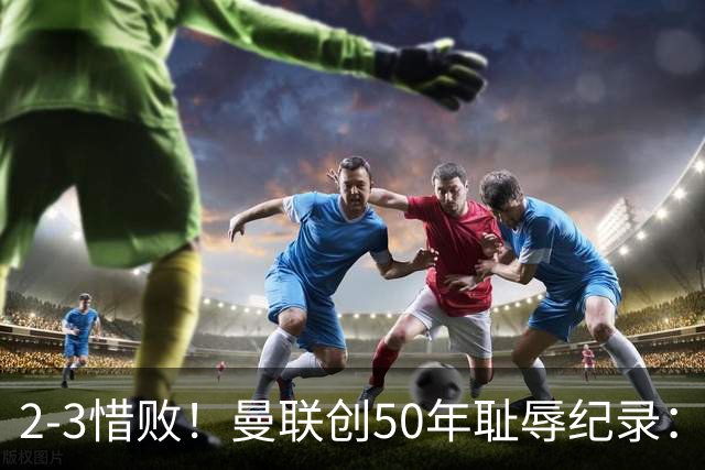 2-3惜败！曼联创50年耻辱纪录：被让2追3，英联杯逆转出局！球员评分出炉